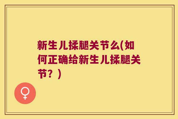 新生儿揉腿关节么(如何正确给新生儿揉腿关节?) 新生儿揉腿关节么(如何正确给新生儿揉腿关节?)