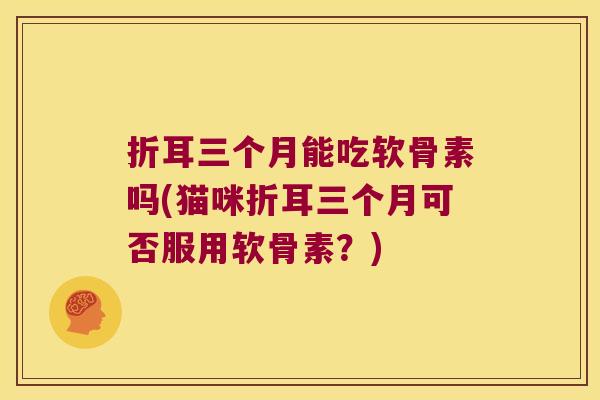 折耳三个月能吃软骨素吗(猫咪折耳三个月可否服用软骨素?) 折耳三个月能吃软骨素吗(猫咪折耳三个月可否服用软骨素?)