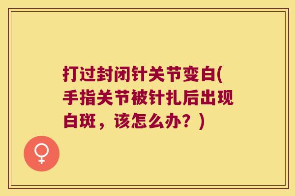 打过封闭针关节变白(手指关节被针扎后出现白斑，该怎么办？)