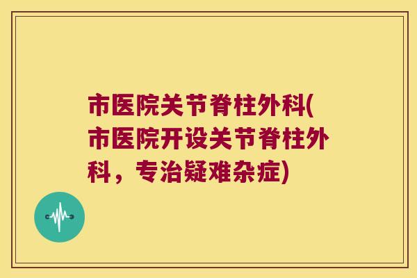 市医院关节脊柱外科(市医院开设关节脊柱外科,专疑难杂症) 市医院关节脊柱外科(市医院开设关节脊柱外科,专疑难杂症)
