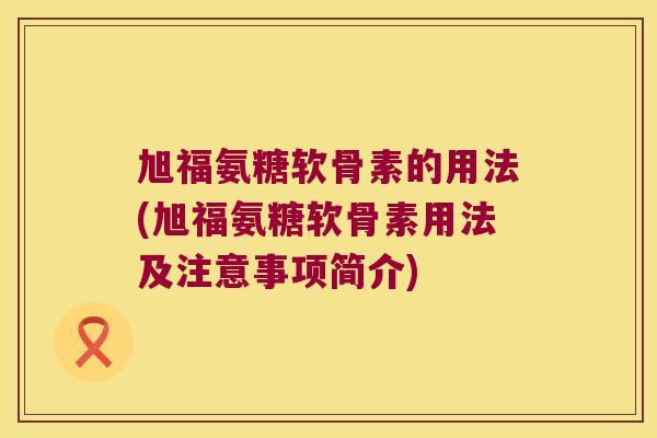 旭福氨糖软骨素的用法(旭福氨糖软骨素用法及注意事项简介)