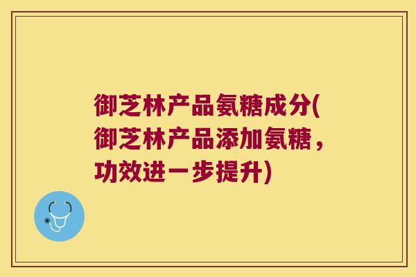 御芝林产品氨糖成分(御芝林产品添加氨糖，功效进一步提升)