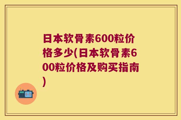 日本软骨素600粒价格多少(日本软骨素600粒价格及购买指南) 日本软骨素600粒价格多少(日本软骨素600粒价格及购买指南)