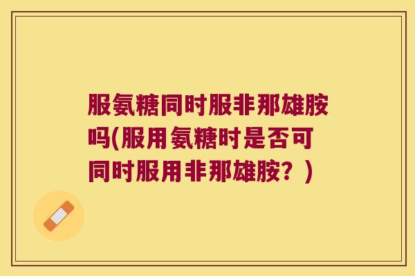 服氨糖同时服非那雄胺吗(服用氨糖时是否可同时服用非那雄胺?) 服氨糖同时服非那雄胺吗(服用氨糖时是否可同时服用非那雄胺?)