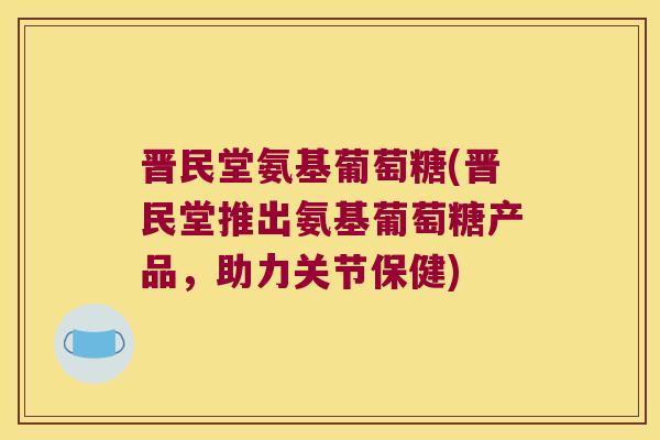 晋民堂氨基葡萄糖(晋民堂推出氨基葡萄糖产品,助力关节保健) 晋民堂氨基葡萄糖(晋民堂推出氨基葡萄糖产品,助力关节保健)