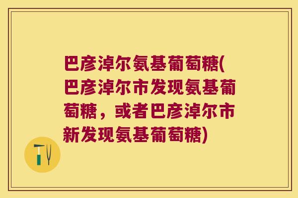 巴彦淖尔氨基葡萄糖(巴彦淖尔市发现氨基葡萄糖，或者巴彦淖尔市新发现氨基葡萄糖)