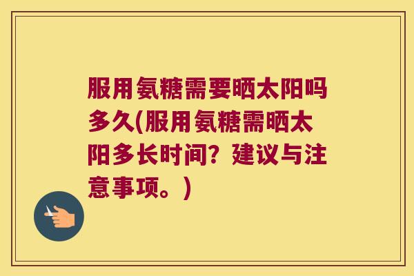 服用氨糖需要晒太阳吗多久(服用氨糖需晒太阳多长时间?建议与注意事项。) 服用氨糖需要晒太阳吗多久(服用氨糖需晒太阳多长时间?建议与注意事项。)