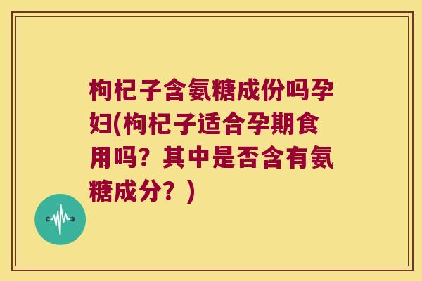 枸杞子含氨糖成份吗孕妇(枸杞子适合孕期食用吗？其中是否含有氨糖成分？)