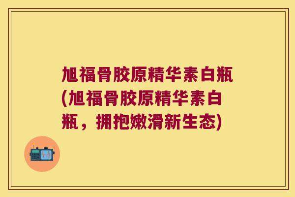 旭福骨胶原精华素白瓶(旭福骨胶原精华素白瓶,拥抱嫩滑新生态) 旭福骨胶原精华素白瓶(旭福骨胶原精华素白瓶,拥抱嫩滑新生态)