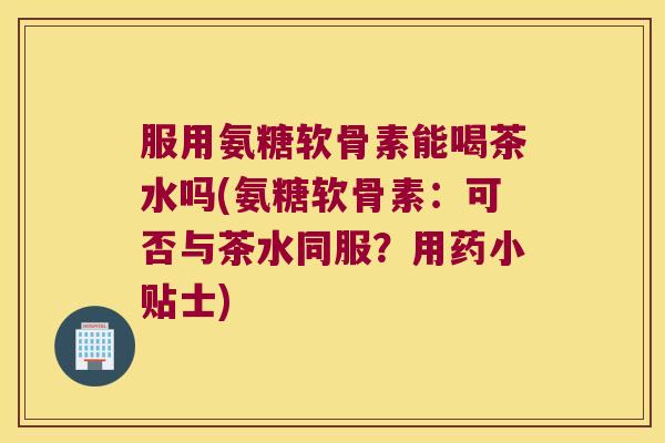 服用氨糖软骨素能喝茶水吗(氨糖软骨素：可否与茶水同服？用药小贴士)
