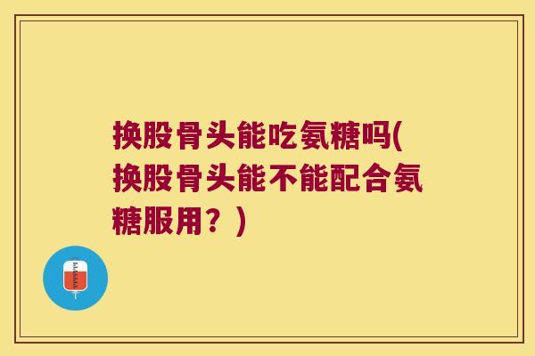 换股骨头能吃氨糖吗(换股骨头能不能配合氨糖服用?) 换股骨头能吃氨糖吗(换股骨头能不能配合氨糖服用?)