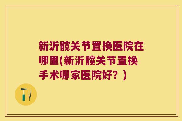 新沂髋关节置换医院在哪里(新沂髋关节置换手术哪家医院好?) 新沂髋关节置换医院在哪里(新沂髋关节置换手术哪家医院好?)
