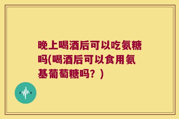 晚上喝酒后可以吃氨糖吗(喝酒后可以食用氨基葡萄糖吗?) 晚上喝酒后可以吃氨糖吗(喝酒后可以食用氨基葡萄糖吗?)