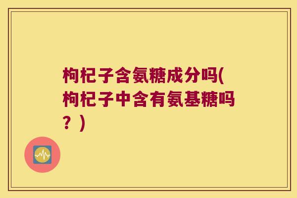 枸杞子含氨糖成分吗(枸杞子中含有氨基糖吗?) 枸杞子含氨糖成分吗(枸杞子中含有氨基糖吗?)