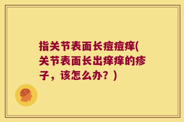 指关节表面长痘痘痒(关节表面长出痒痒的疹子，该怎么办？)