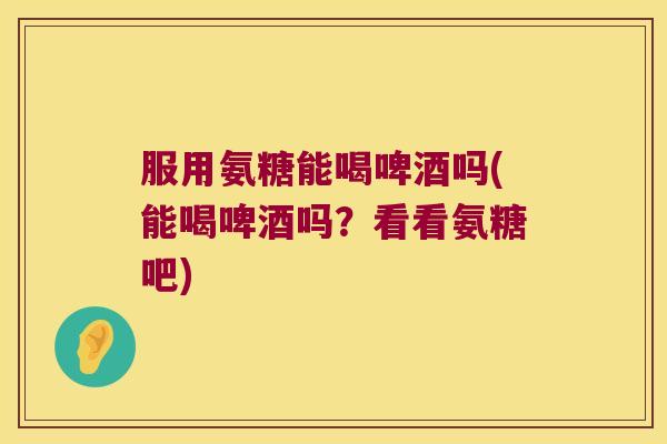 服用氨糖能喝啤酒吗(能喝啤酒吗?看看氨糖吧) 服用氨糖能喝啤酒吗(能喝啤酒吗?看看氨糖吧)