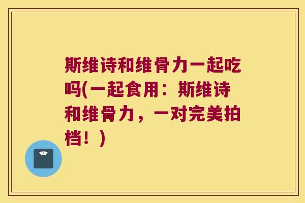 斯维诗和维骨力一起吃吗(一起食用：斯维诗和维骨力，一对完美拍档！)