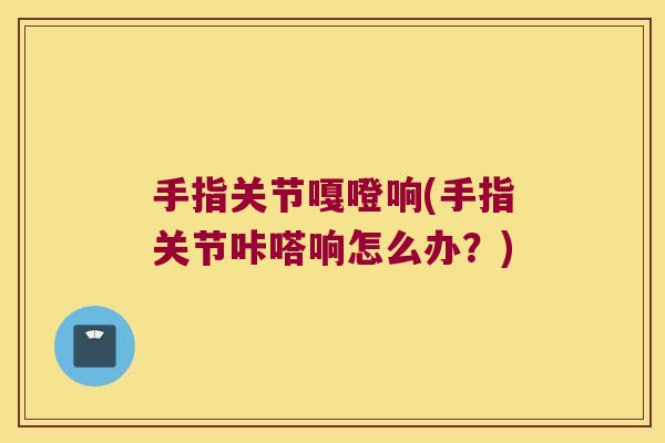 手指关节嘎噔响(手指关节咔嗒响怎么办？)