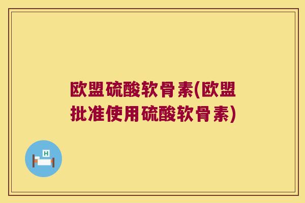 欧盟硫酸软骨素(欧盟批准使用硫酸软骨素) 欧盟硫酸软骨素(欧盟批准使用硫酸软骨素)