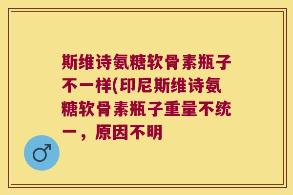 斯维诗氨糖软骨素瓶子不一样(印尼斯维诗氨糖软骨素瓶子重量不统一,原因不明 斯维诗氨糖软骨素瓶子不一样(印尼斯维诗氨糖软骨素瓶子重量不统一,原因不明