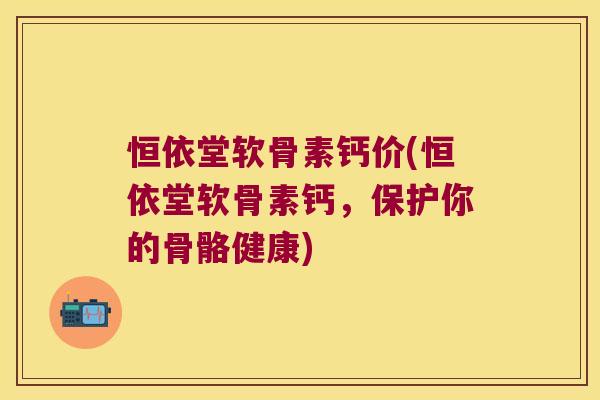 恒依堂软骨素钙价(恒依堂软骨素钙,保护你的骨骼健康) 恒依堂软骨素钙价(恒依堂软骨素钙,保护你的骨骼健康)