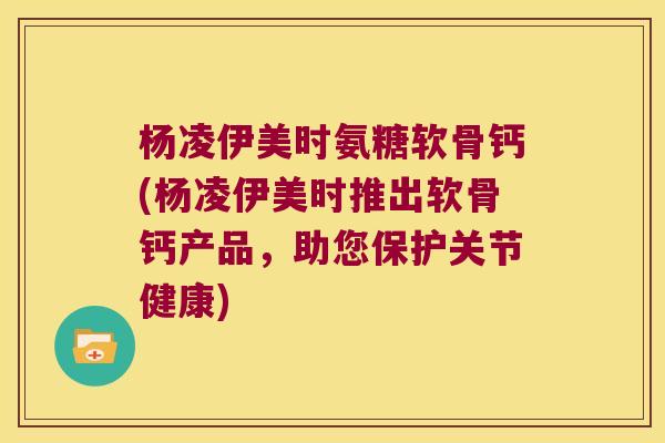 杨凌伊美时氨糖软骨钙(杨凌伊美时推出软骨钙产品,助您保护关节健康) 杨凌伊美时氨糖软骨钙(杨凌伊美时推出软骨钙产品,助您保护关节健康)