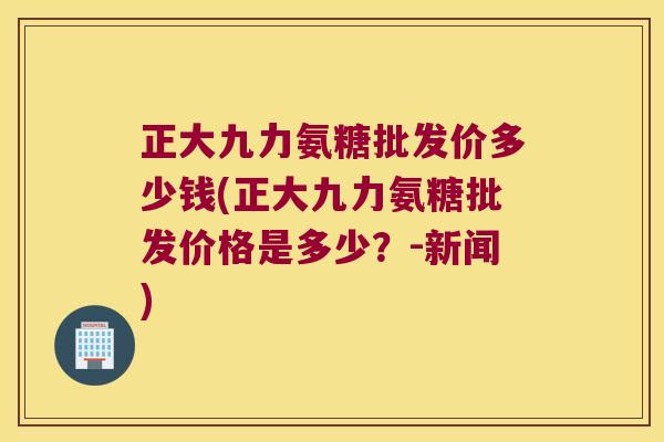 正大九力氨糖批发价多少钱(正大九力氨糖批发价格是多少？-新闻)