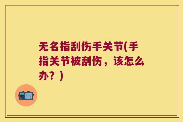 无名指刮伤手关节(手指关节被刮伤，该怎么办？)