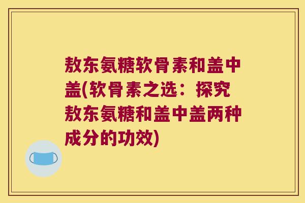 敖东氨糖软骨素和盖中盖(软骨素之选:探究敖东氨糖和盖中盖两种成分的功效) 敖东氨糖软骨素和盖中盖(软骨素之选:探究敖东氨糖和盖中盖两种成分的功效)