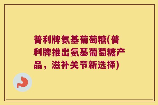 普利牌氨基葡萄糖(普利牌推出氨基葡萄糖产品，滋补关节新选择)