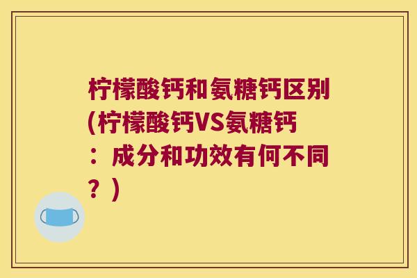 柠檬酸钙和氨糖钙区别(柠檬酸钙VS氨糖钙：成分和功效有何不同？)