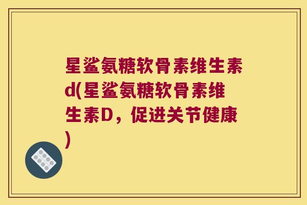 星鲨氨糖软骨素维生素d(星鲨氨糖软骨素维生素D，促进关节健康)
