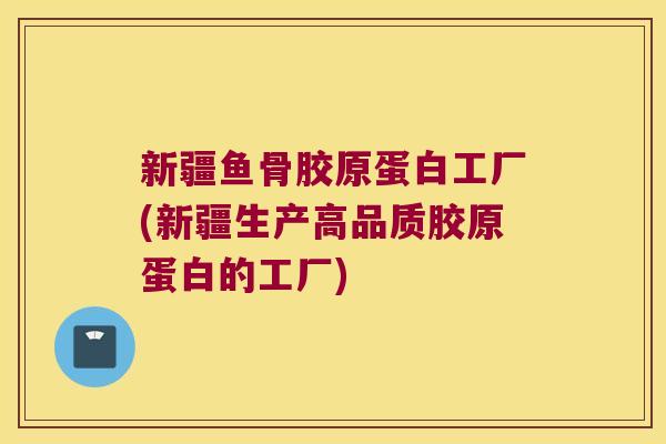 新疆鱼骨胶原蛋白工厂(新疆生产高品质胶原蛋白的工厂)