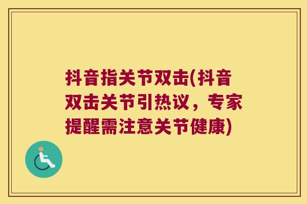 抖音指关节双击(抖音双击关节引热议，专家提醒需注意关节健康)