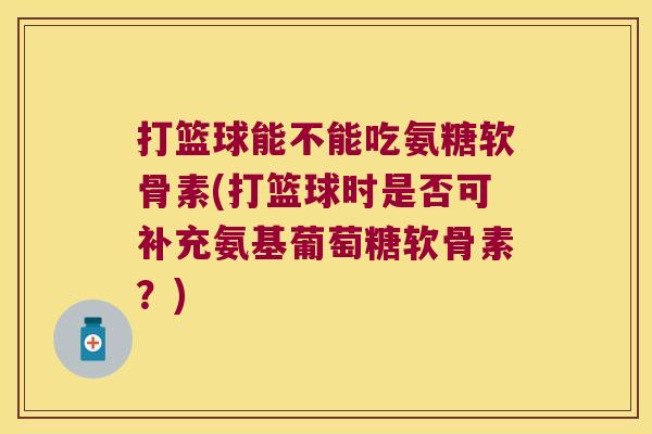 打篮球能不能吃氨糖软骨素(打篮球时是否可补充氨基葡萄糖软骨素?) 打篮球能不能吃氨糖软骨素(打篮球时是否可补充氨基葡萄糖软骨素?)