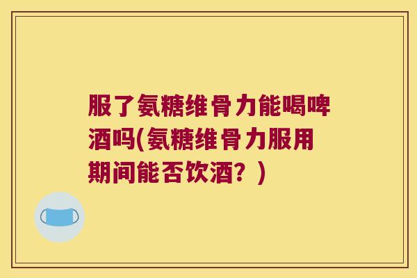 服了氨糖维骨力能喝啤酒吗(氨糖维骨力服用期间能否饮酒?) 服了氨糖维骨力能喝啤酒吗(氨糖维骨力服用期间能否饮酒?)