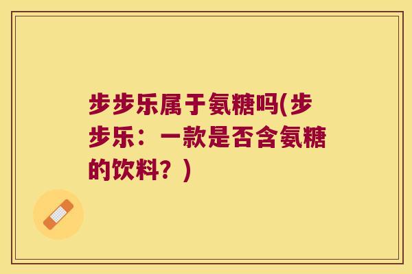 步步乐属于氨糖吗(步步乐:一款是否含氨糖的饮料?) 步步乐属于氨糖吗(步步乐:一款是否含氨糖的饮料?)