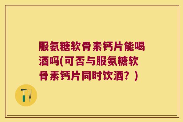 服氨糖软骨素钙片能喝酒吗(可否与服氨糖软骨素钙片同时饮酒?) 服氨糖软骨素钙片能喝酒吗(可否与服氨糖软骨素钙片同时饮酒?)