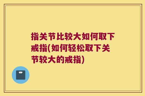 指关节比较大如何取下戒指(如何轻松取下关节较大的戒指) 指关节比较大如何取下戒指(如何轻松取下关节较大的戒指)