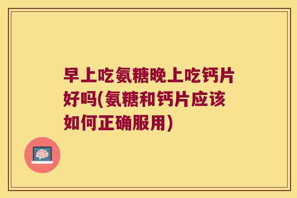 早上吃氨糖晚上吃钙片好吗(氨糖和钙片应该如何正确服用)