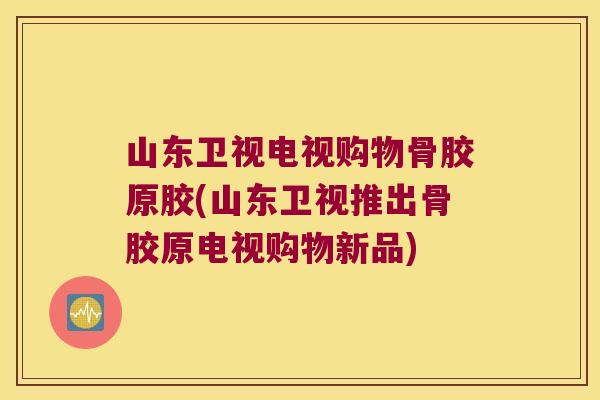 山东卫视电视购物骨胶原胶(山东卫视推出骨胶原电视购物新品)