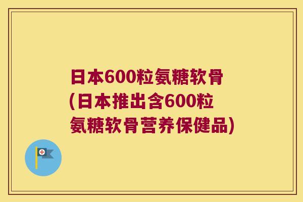 日本600粒氨糖软骨(日本推出含600粒氨糖软骨营养保健品)