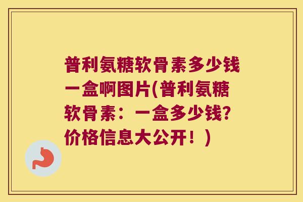 普利氨糖软骨素多少钱一盒啊图片(普利氨糖软骨素:一盒多少钱?价格信息大公开!) 普利氨糖软骨素多少钱一盒啊图片(普利氨糖软骨素:一盒多少钱?价格信息大公开!)