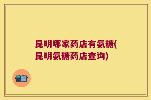 昆明哪家药店有氨糖(昆明氨糖药店查询) 昆明哪家药店有氨糖(昆明氨糖药店查询)
