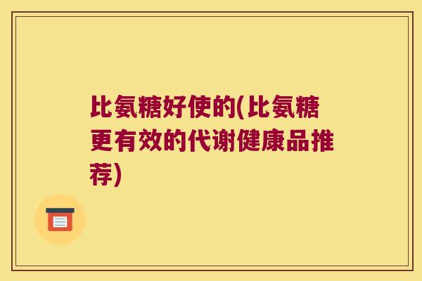 比氨糖好使的(比氨糖更有效的代谢健康品推荐) 比氨糖好使的(比氨糖更有效的代谢健康品推荐)