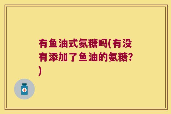 有鱼油式氨糖吗(有没有添加了鱼油的氨糖?) 有鱼油式氨糖吗(有没有添加了鱼油的氨糖?)