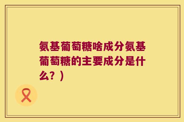 氨基葡萄糖啥成分氨基葡萄糖的主要成分是什么？)