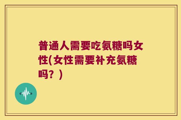 普通人需要吃氨糖吗女性(女性需要补充氨糖吗？)