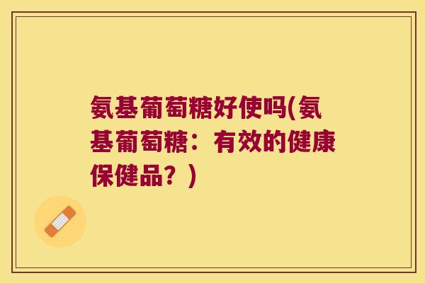 氨基葡萄糖好使吗(氨基葡萄糖:有效的健康保健品?) 氨基葡萄糖好使吗(氨基葡萄糖:有效的健康保健品?)