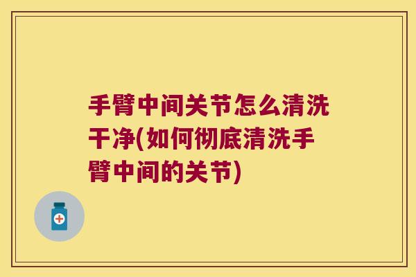 手臂中间关节怎么清洗干净(如何彻底清洗手臂中间的关节) 手臂中间关节怎么清洗干净(如何彻底清洗手臂中间的关节)